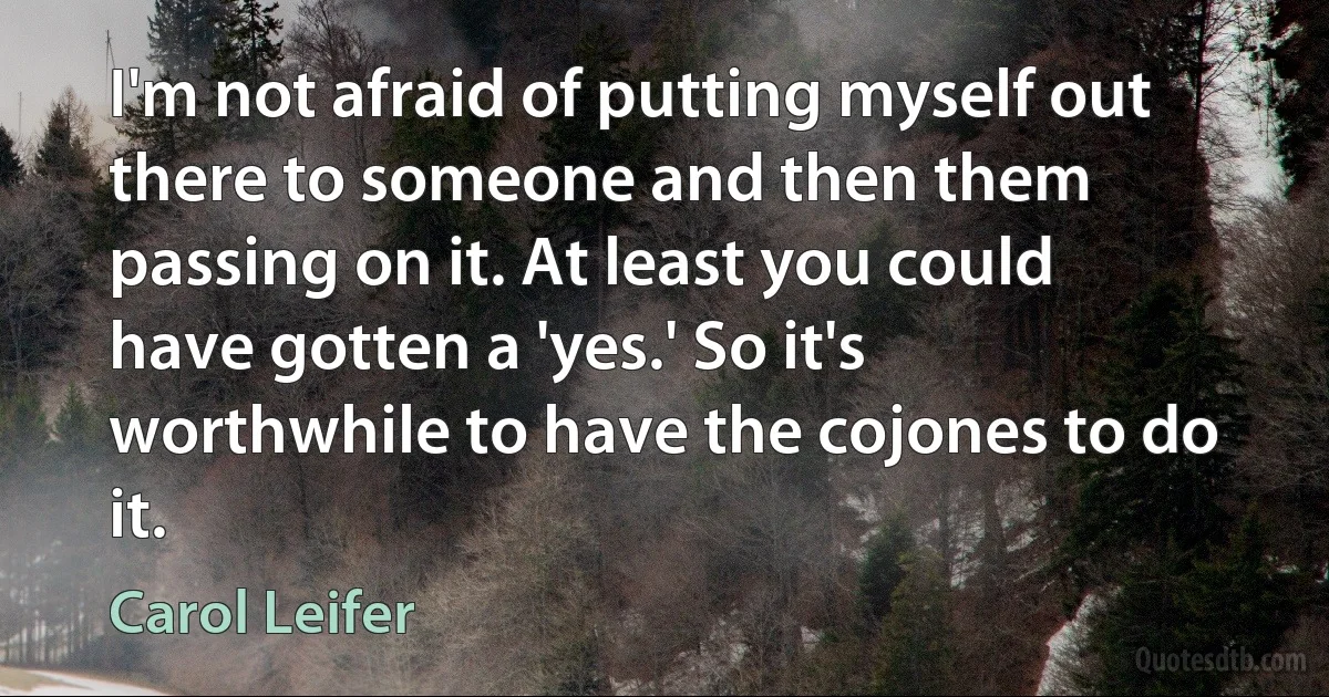 I'm not afraid of putting myself out there to someone and then them passing on it. At least you could have gotten a 'yes.' So it's worthwhile to have the cojones to do it. (Carol Leifer)