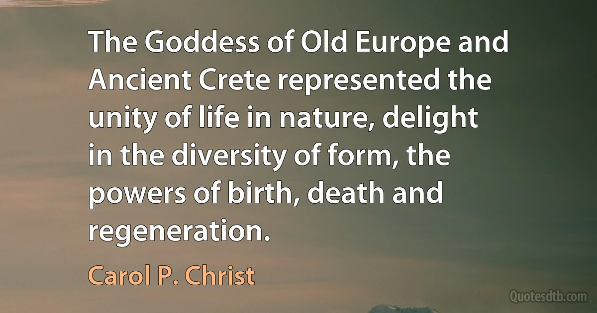 The Goddess of Old Europe and Ancient Crete represented the unity of life in nature, delight in the diversity of form, the powers of birth, death and regeneration. (Carol P. Christ)