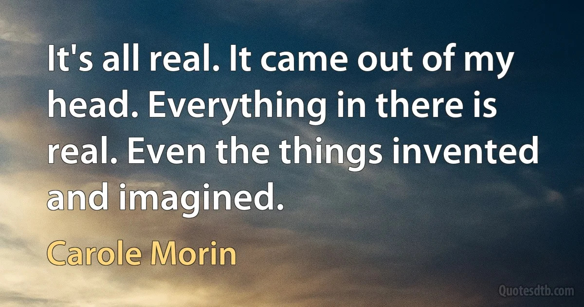 It's all real. It came out of my head. Everything in there is real. Even the things invented and imagined. (Carole Morin)