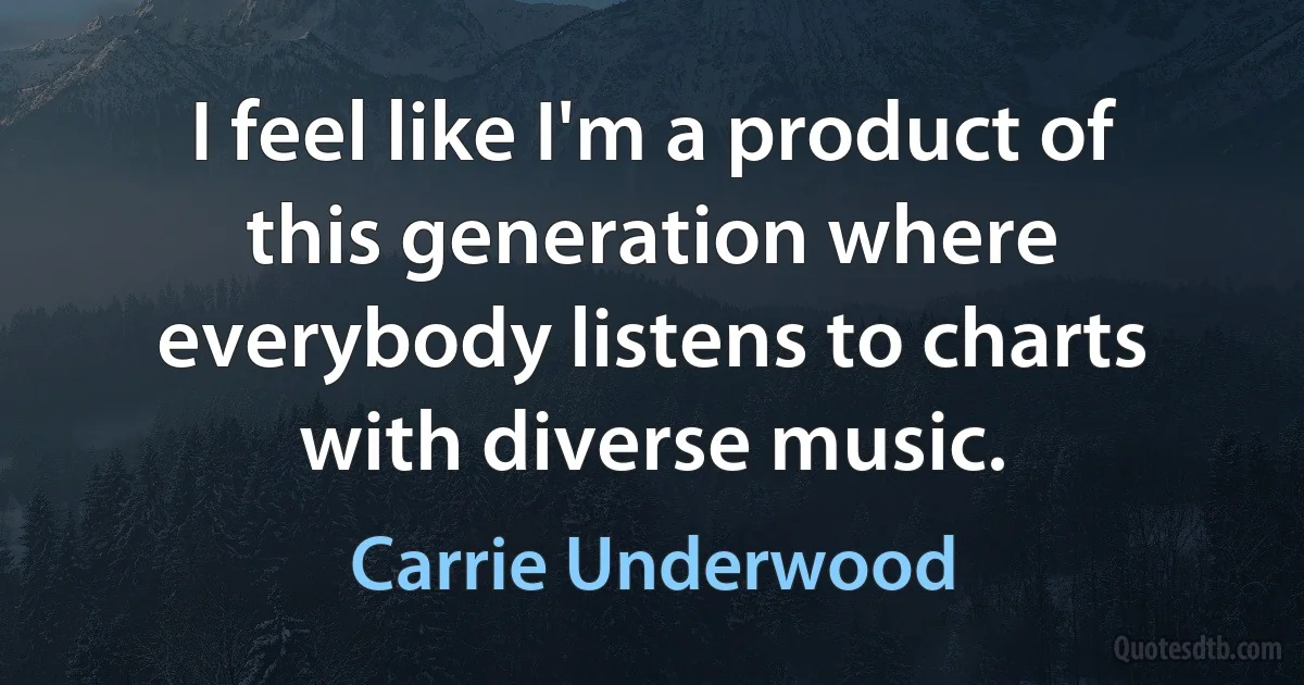 I feel like I'm a product of this generation where everybody listens to charts with diverse music. (Carrie Underwood)