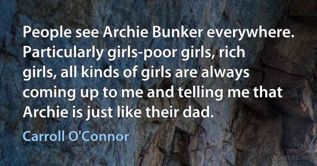 People see Archie Bunker everywhere. Particularly girls-poor girls, rich girls, all kinds of girls are always coming up to me and telling me that Archie is just like their dad. (Carroll O'Connor)