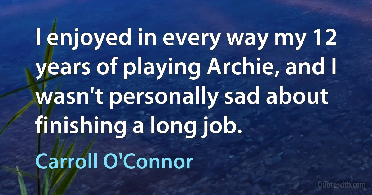 I enjoyed in every way my 12 years of playing Archie, and I wasn't personally sad about finishing a long job. (Carroll O'Connor)