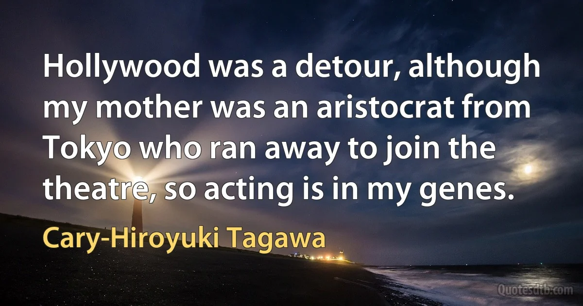 Hollywood was a detour, although my mother was an aristocrat from Tokyo who ran away to join the theatre, so acting is in my genes. (Cary-Hiroyuki Tagawa)