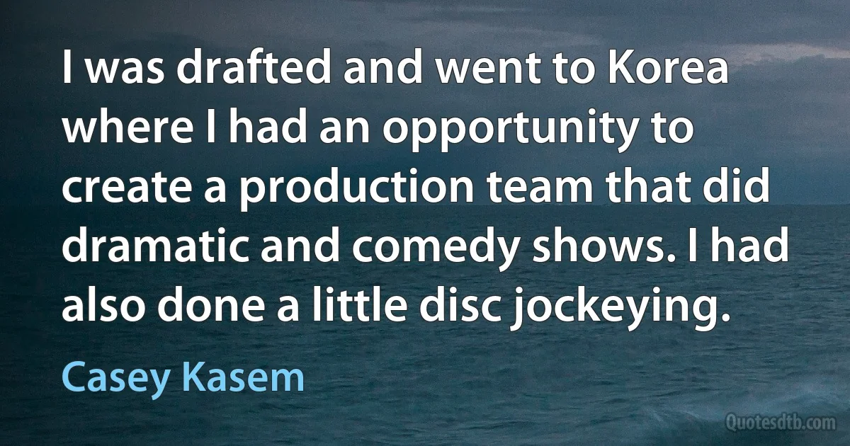 I was drafted and went to Korea where I had an opportunity to create a production team that did dramatic and comedy shows. I had also done a little disc jockeying. (Casey Kasem)