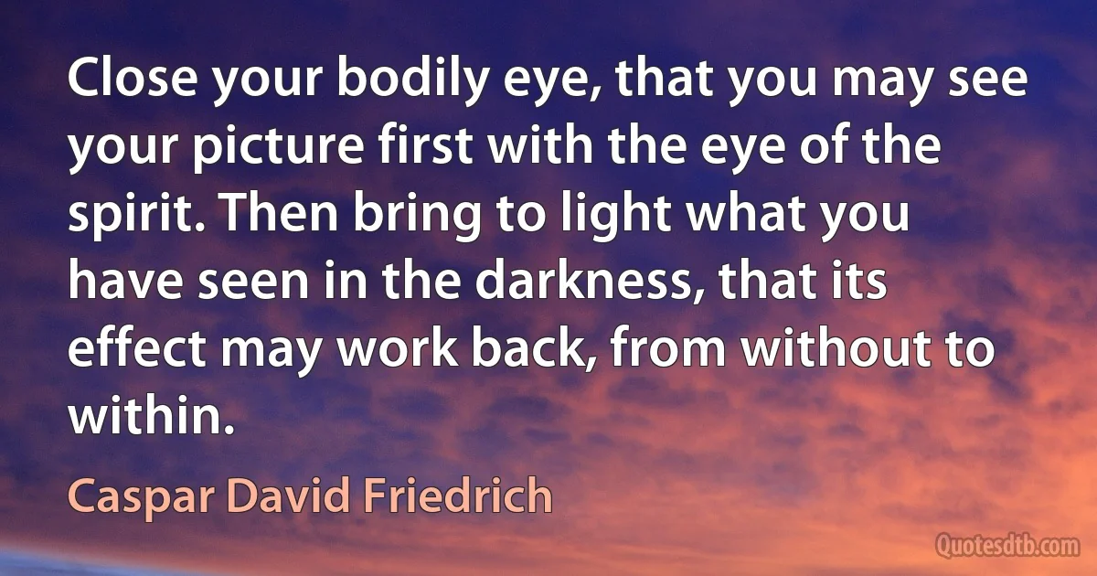 Close your bodily eye, that you may see your picture first with the eye of the spirit. Then bring to light what you have seen in the darkness, that its effect may work back, from without to within. (Caspar David Friedrich)