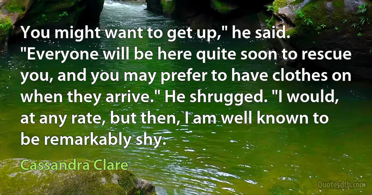 You might want to get up," he said. "Everyone will be here quite soon to rescue you, and you may prefer to have clothes on when they arrive." He shrugged. "I would, at any rate, but then, I am well known to be remarkably shy. (Cassandra Clare)