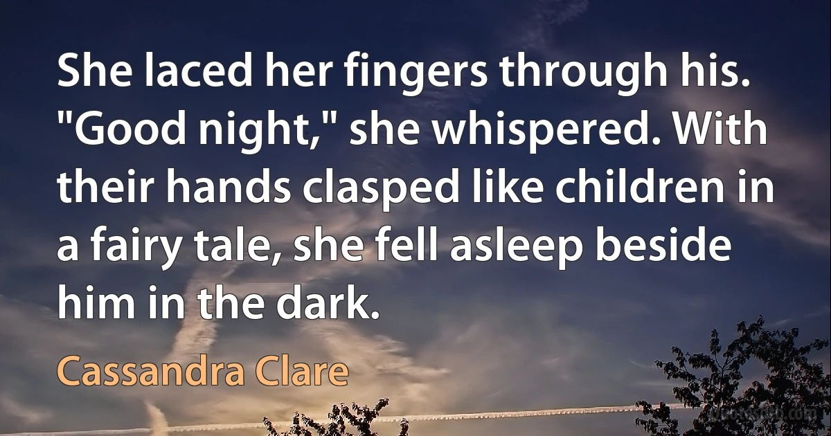 She laced her fingers through his. "Good night," she whispered. With their hands clasped like children in a fairy tale, she fell asleep beside him in the dark. (Cassandra Clare)