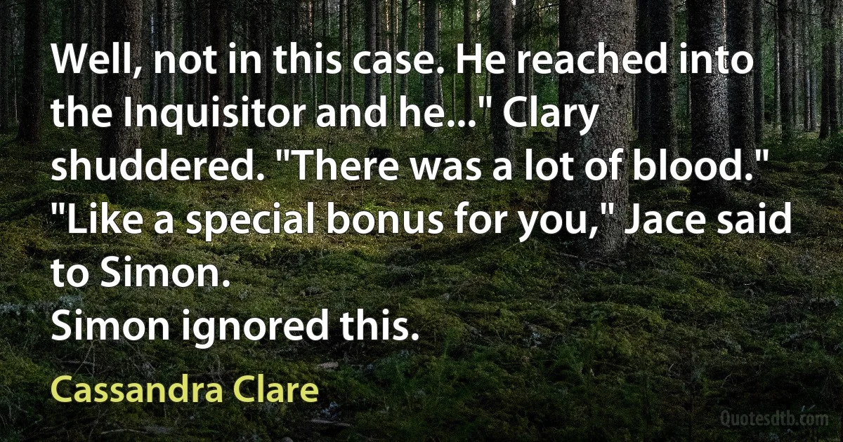 Well, not in this case. He reached into the Inquisitor and he..." Clary shuddered. "There was a lot of blood."
"Like a special bonus for you," Jace said to Simon.
Simon ignored this. (Cassandra Clare)