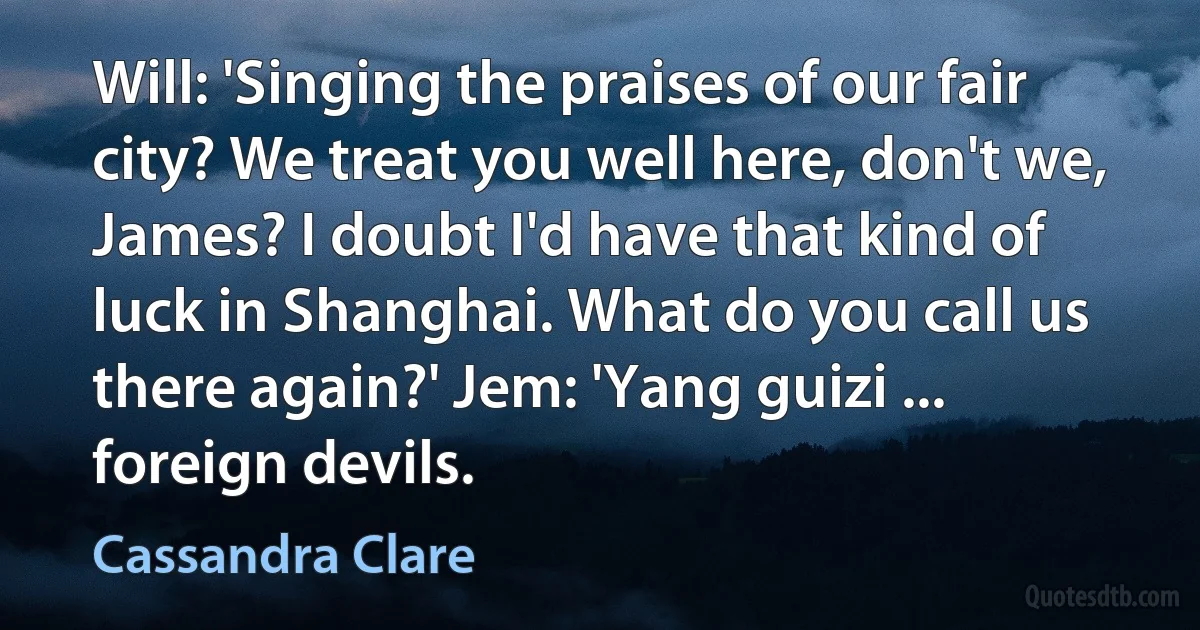 Will: 'Singing the praises of our fair city? We treat you well here, don't we, James? I doubt I'd have that kind of luck in Shanghai. What do you call us there again?' Jem: 'Yang guizi ... foreign devils. (Cassandra Clare)