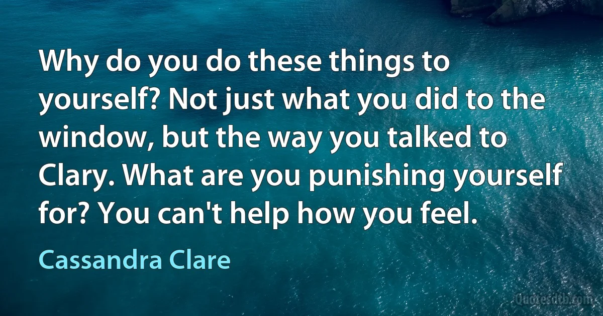 Why do you do these things to yourself? Not just what you did to the window, but the way you talked to Clary. What are you punishing yourself for? You can't help how you feel. (Cassandra Clare)