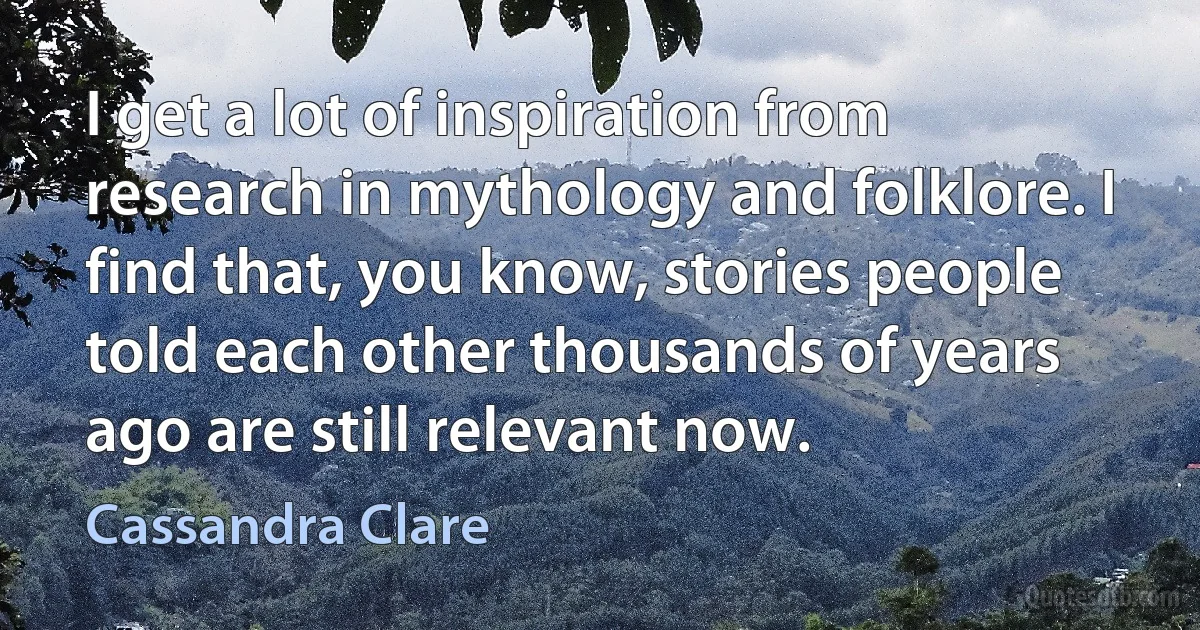 I get a lot of inspiration from research in mythology and folklore. I find that, you know, stories people told each other thousands of years ago are still relevant now. (Cassandra Clare)