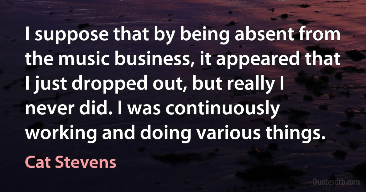 I suppose that by being absent from the music business, it appeared that I just dropped out, but really I never did. I was continuously working and doing various things. (Cat Stevens)