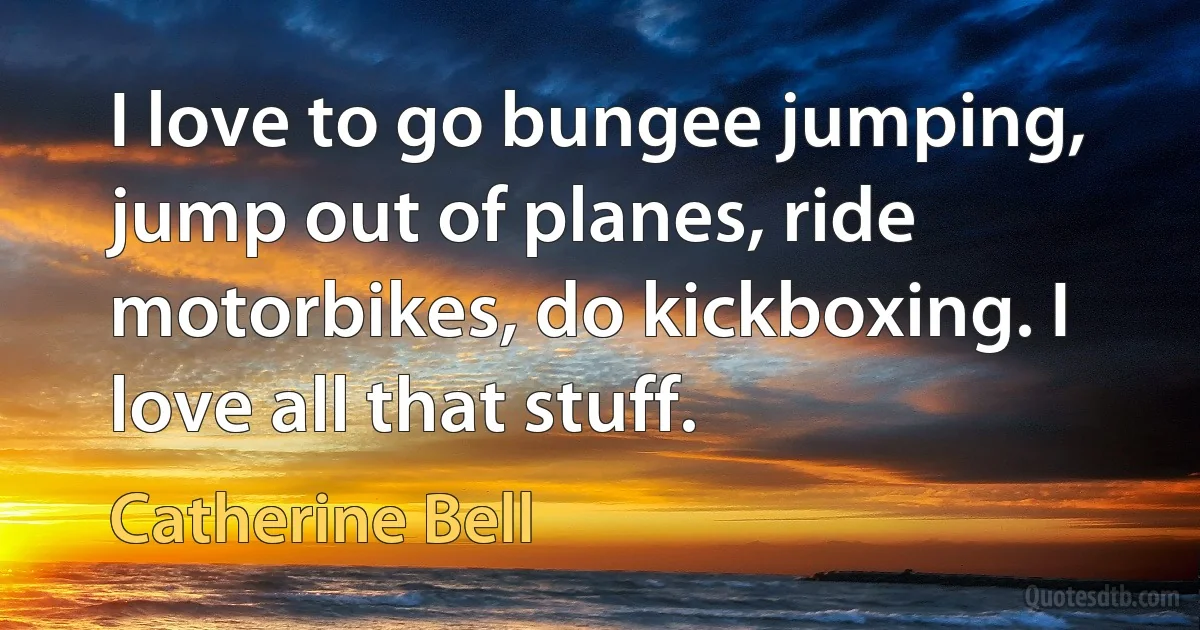 I love to go bungee jumping, jump out of planes, ride motorbikes, do kickboxing. I love all that stuff. (Catherine Bell)