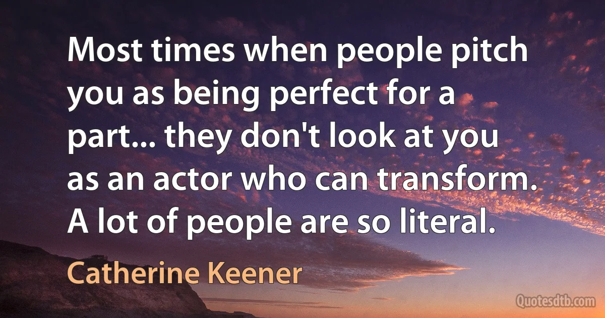 Most times when people pitch you as being perfect for a part... they don't look at you as an actor who can transform. A lot of people are so literal. (Catherine Keener)