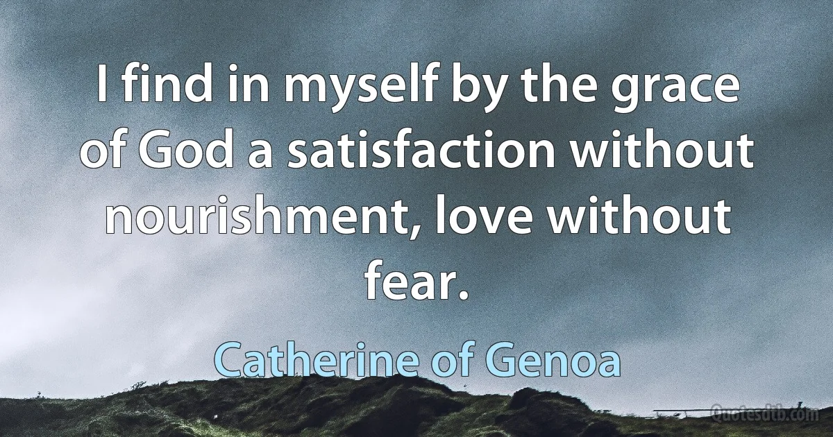 I find in myself by the grace of God a satisfaction without nourishment, love without fear. (Catherine of Genoa)