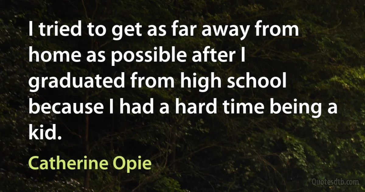 I tried to get as far away from home as possible after I graduated from high school because I had a hard time being a kid. (Catherine Opie)