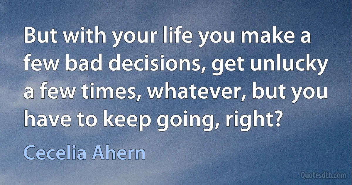 But with your life you make a few bad decisions, get unlucky a few times, whatever, but you have to keep going, right? (Cecelia Ahern)