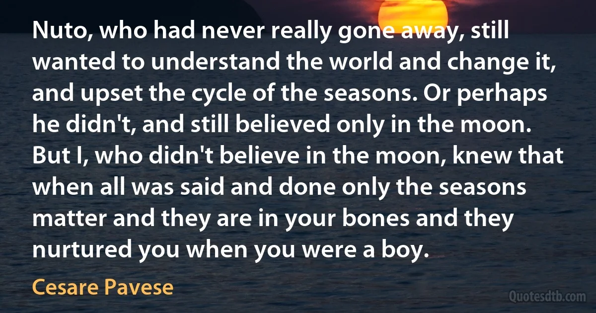 Nuto, who had never really gone away, still wanted to understand the world and change it, and upset the cycle of the seasons. Or perhaps he didn't, and still believed only in the moon. But I, who didn't believe in the moon, knew that when all was said and done only the seasons matter and they are in your bones and they nurtured you when you were a boy. (Cesare Pavese)