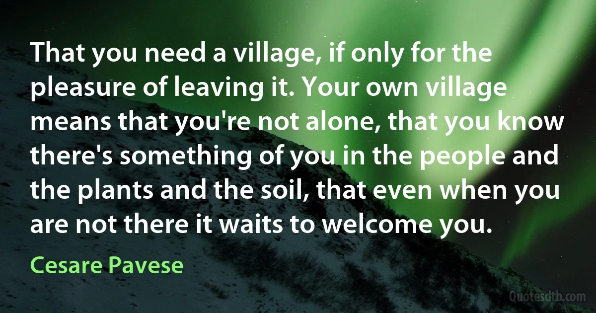 That you need a village, if only for the pleasure of leaving it. Your own village means that you're not alone, that you know there's something of you in the people and the plants and the soil, that even when you are not there it waits to welcome you. (Cesare Pavese)