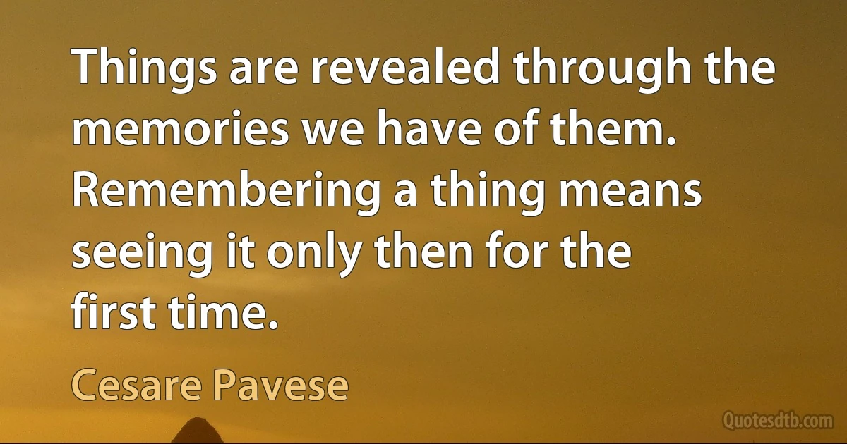 Things are revealed through the memories we have of them. Remembering a thing means seeing it only then for the first time. (Cesare Pavese)