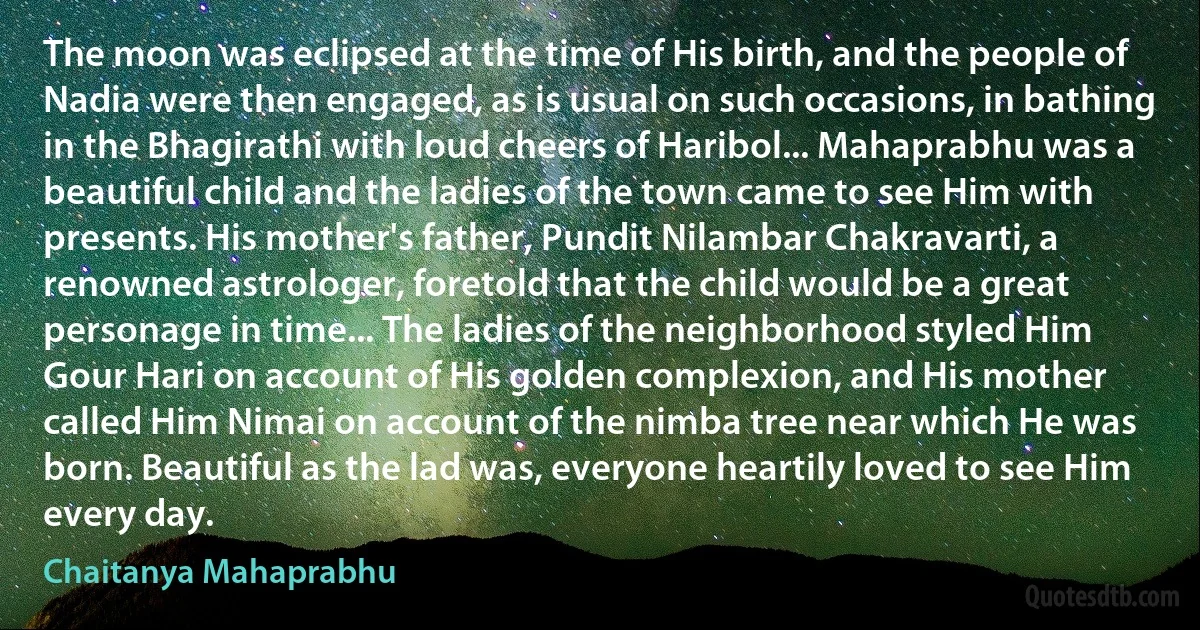 The moon was eclipsed at the time of His birth, and the people of Nadia were then engaged, as is usual on such occasions, in bathing in the Bhagirathi with loud cheers of Haribol... Mahaprabhu was a beautiful child and the ladies of the town came to see Him with presents. His mother's father, Pundit Nilambar Chakravarti, a renowned astrologer, foretold that the child would be a great personage in time... The ladies of the neighborhood styled Him Gour Hari on account of His golden complexion, and His mother called Him Nimai on account of the nimba tree near which He was born. Beautiful as the lad was, everyone heartily loved to see Him every day. (Chaitanya Mahaprabhu)