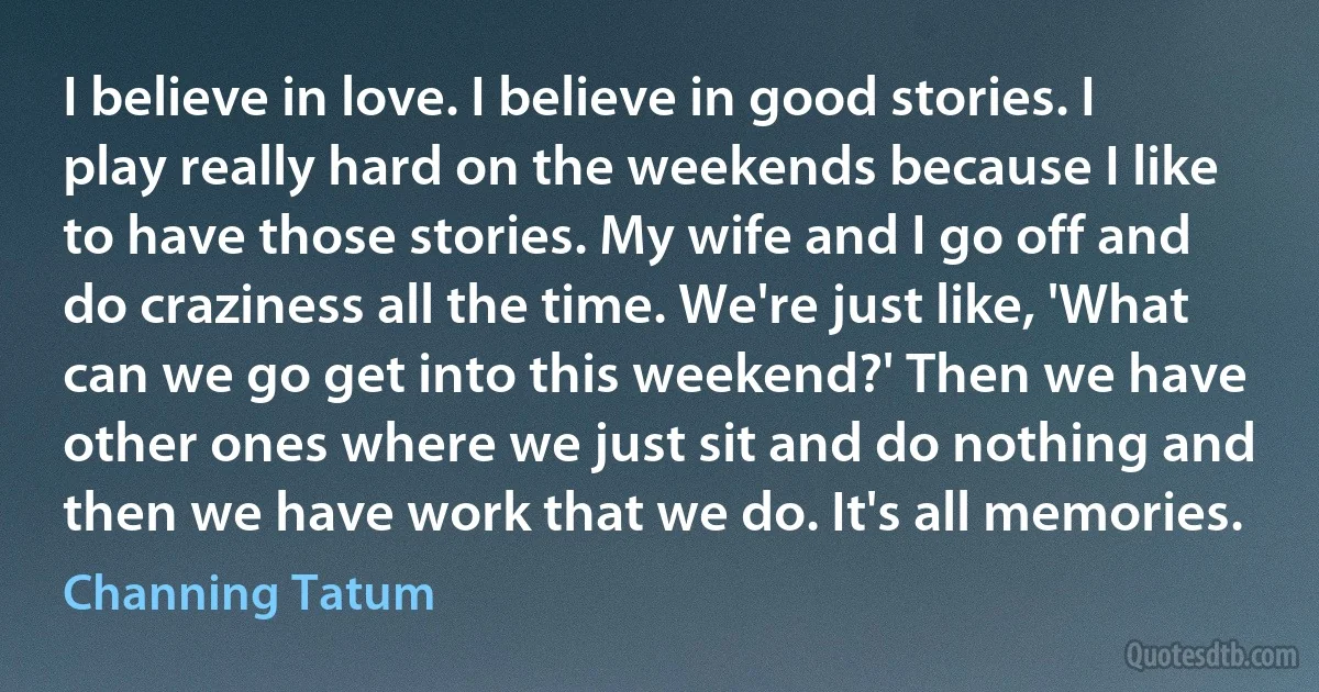 I believe in love. I believe in good stories. I play really hard on the weekends because I like to have those stories. My wife and I go off and do craziness all the time. We're just like, 'What can we go get into this weekend?' Then we have other ones where we just sit and do nothing and then we have work that we do. It's all memories. (Channing Tatum)