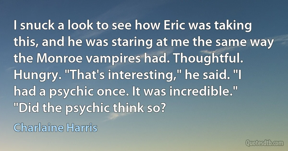 I snuck a look to see how Eric was taking this, and he was staring at me the same way the Monroe vampires had. Thoughtful. Hungry. "That's interesting," he said. "I had a psychic once. It was incredible." "Did the psychic think so? (Charlaine Harris)