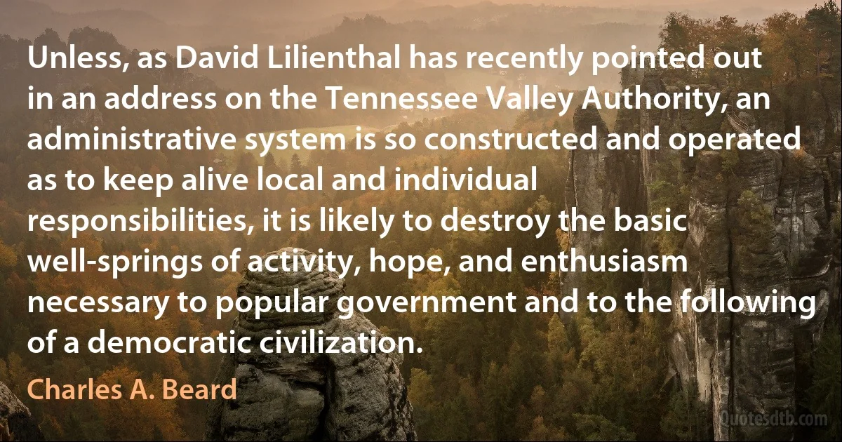 Unless, as David Lilienthal has recently pointed out in an address on the Tennessee Valley Authority, an administrative system is so constructed and operated as to keep alive local and individual responsibilities, it is likely to destroy the basic well-springs of activity, hope, and enthusiasm necessary to popular government and to the following of a democratic civilization. (Charles A. Beard)