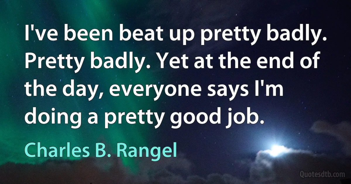 I've been beat up pretty badly. Pretty badly. Yet at the end of the day, everyone says I'm doing a pretty good job. (Charles B. Rangel)