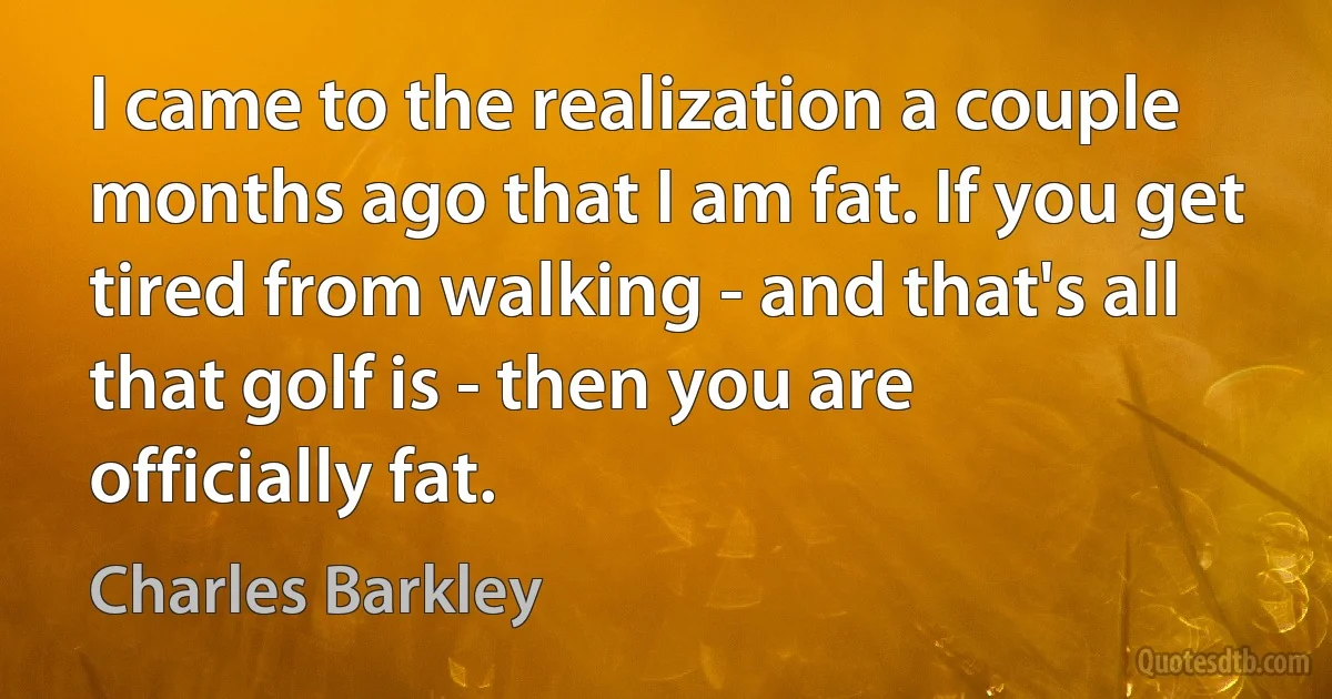 I came to the realization a couple months ago that I am fat. If you get tired from walking - and that's all that golf is - then you are officially fat. (Charles Barkley)