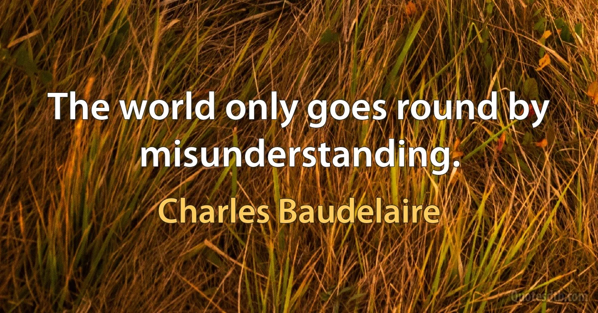 The world only goes round by misunderstanding. (Charles Baudelaire)