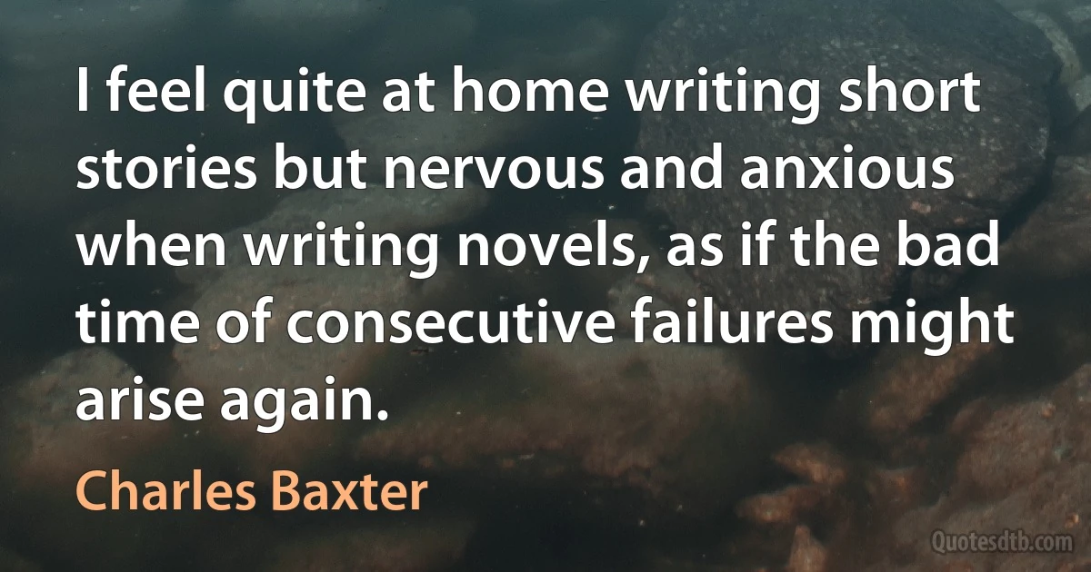 I feel quite at home writing short stories but nervous and anxious when writing novels, as if the bad time of consecutive failures might arise again. (Charles Baxter)