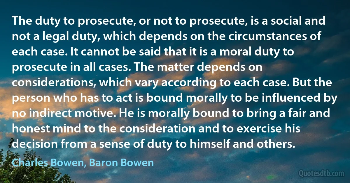 The duty to prosecute, or not to prosecute, is a social and not a legal duty, which depends on the circumstances of each case. It cannot be said that it is a moral duty to prosecute in all cases. The matter depends on considerations, which vary according to each case. But the person who has to act is bound morally to be influenced by no indirect motive. He is morally bound to bring a fair and honest mind to the consideration and to exercise his decision from a sense of duty to himself and others. (Charles Bowen, Baron Bowen)