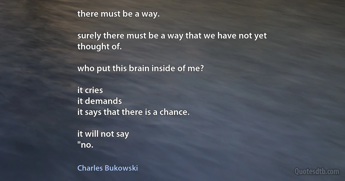 there must be a way.

surely there must be a way that we have not yet
thought of.

who put this brain inside of me?

it cries
it demands
it says that there is a chance.

it will not say
"no. (Charles Bukowski)