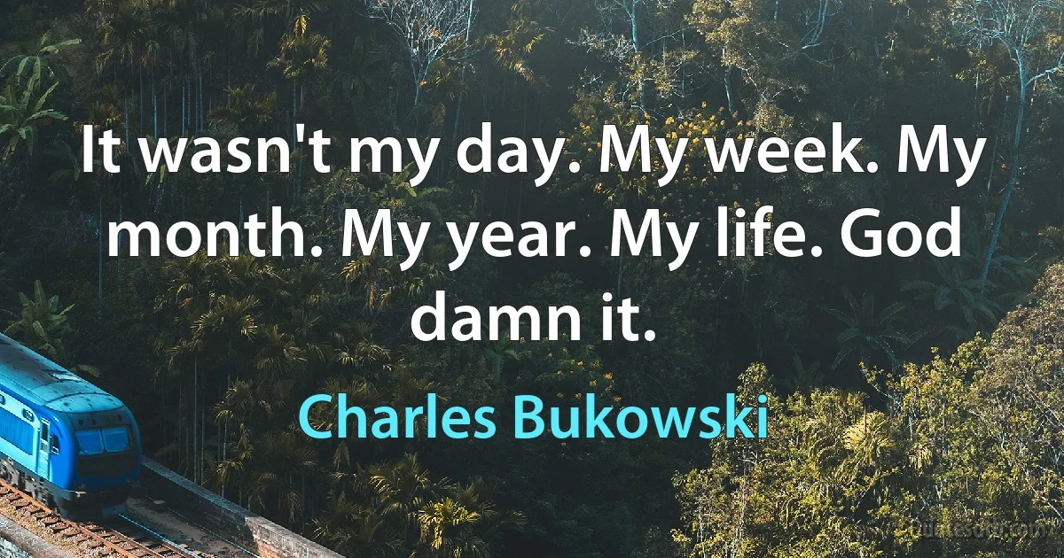 It wasn't my day. My week. My month. My year. My life. God damn it. (Charles Bukowski)