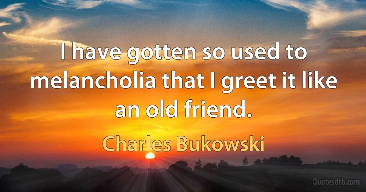 I have gotten so used to melancholia that I greet it like an old friend. (Charles Bukowski)