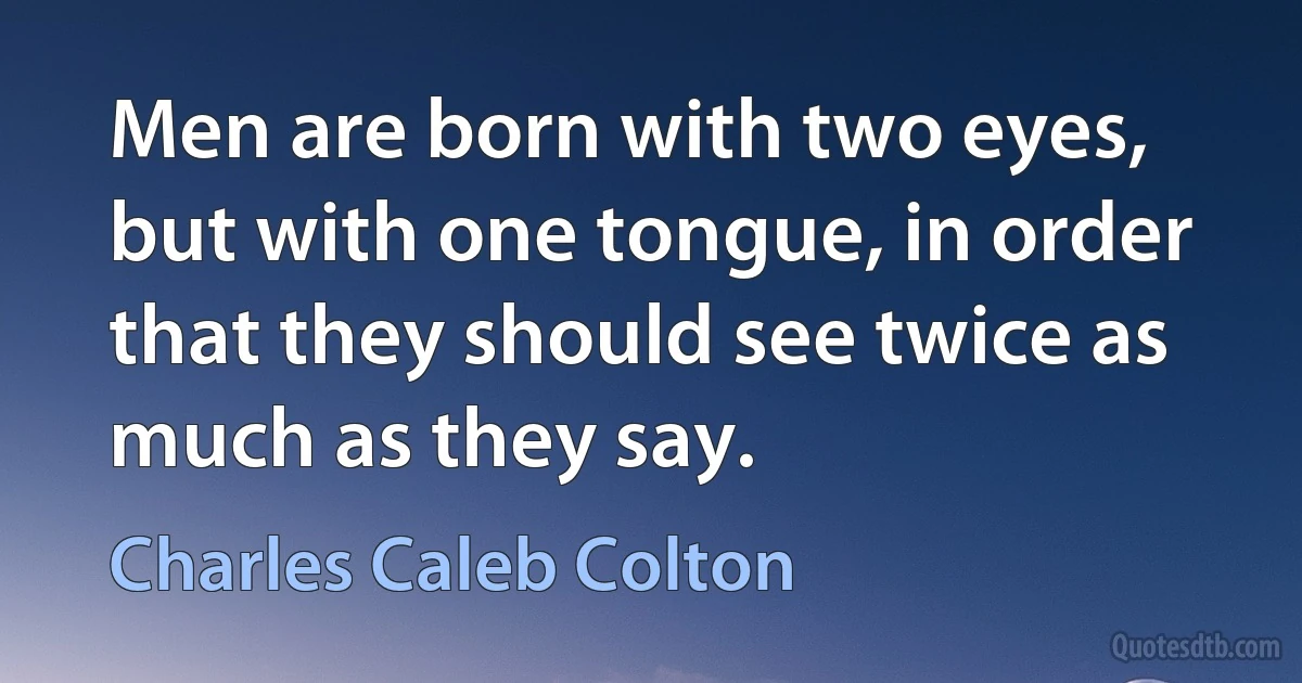 Men are born with two eyes, but with one tongue, in order that they should see twice as much as they say. (Charles Caleb Colton)