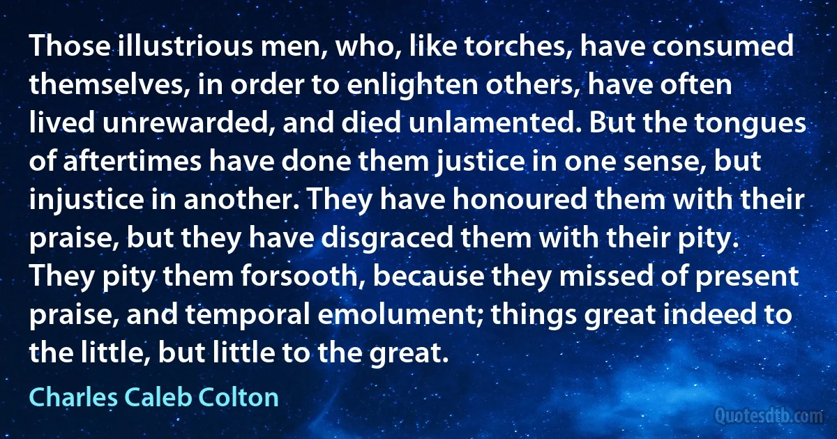 Those illustrious men, who, like torches, have consumed themselves, in order to enlighten others, have often lived unrewarded, and died unlamented. But the tongues of aftertimes have done them justice in one sense, but injustice in another. They have honoured them with their praise, but they have disgraced them with their pity. They pity them forsooth, because they missed of present praise, and temporal emolument; things great indeed to the little, but little to the great. (Charles Caleb Colton)