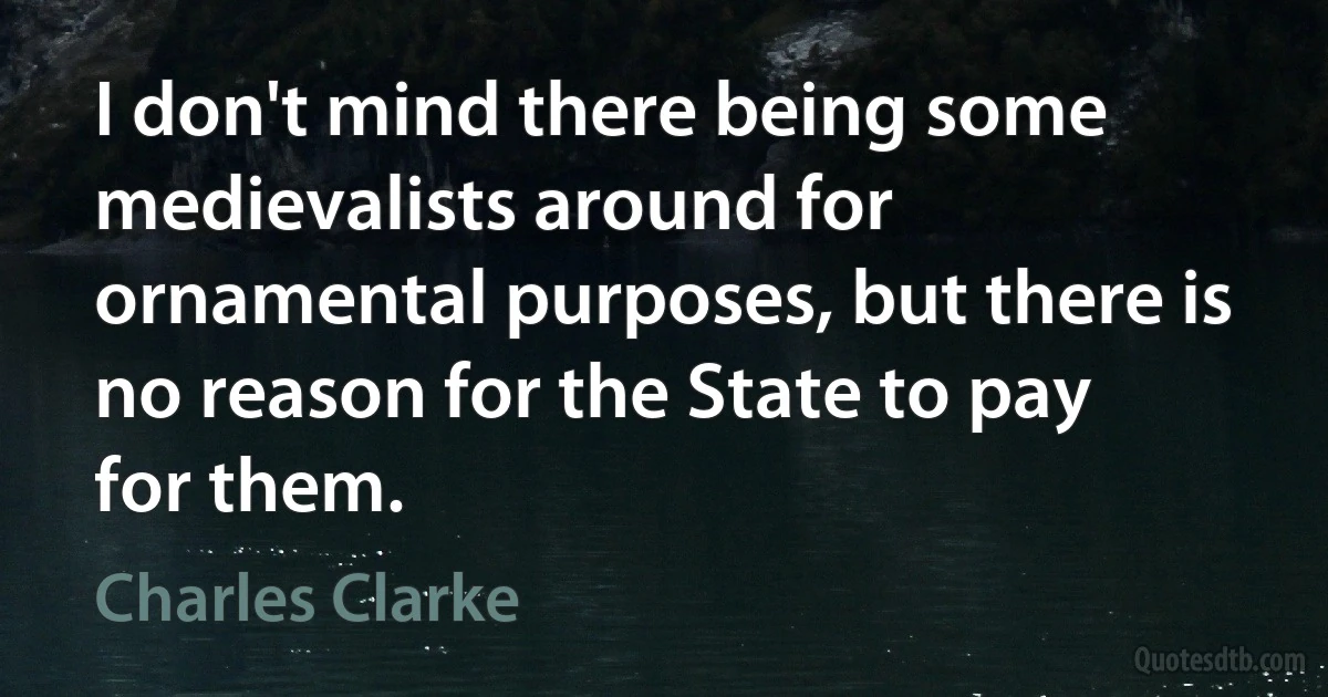 I don't mind there being some medievalists around for ornamental purposes, but there is no reason for the State to pay for them. (Charles Clarke)