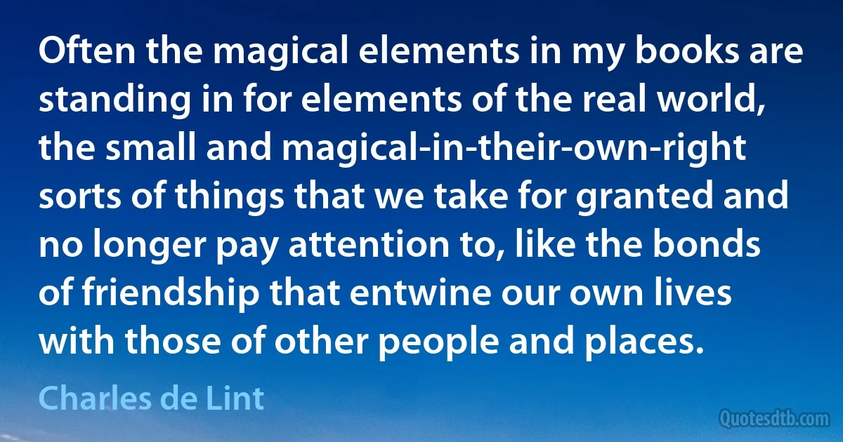 Often the magical elements in my books are standing in for elements of the real world, the small and magical-in-their-own-right sorts of things that we take for granted and no longer pay attention to, like the bonds of friendship that entwine our own lives with those of other people and places. (Charles de Lint)