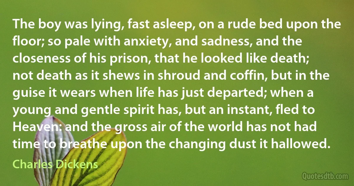 The boy was lying, fast asleep, on a rude bed upon the floor; so pale with anxiety, and sadness, and the closeness of his prison, that he looked like death; not death as it shews in shroud and coffin, but in the guise it wears when life has just departed; when a young and gentle spirit has, but an instant, fled to Heaven: and the gross air of the world has not had time to breathe upon the changing dust it hallowed. (Charles Dickens)