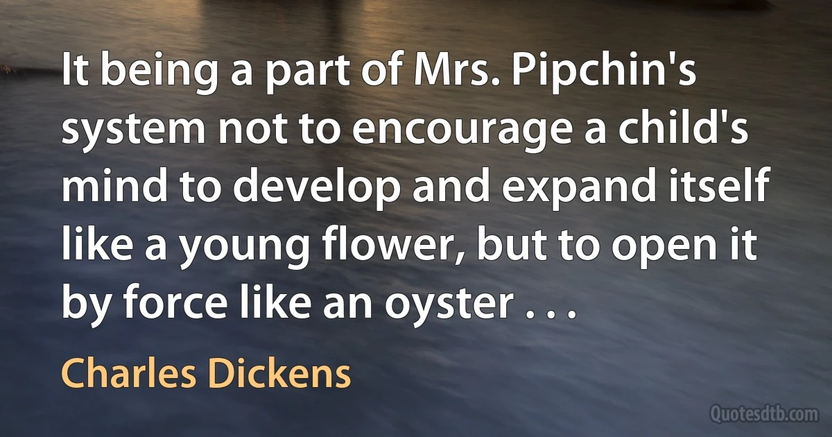 It being a part of Mrs. Pipchin's system not to encourage a child's mind to develop and expand itself like a young flower, but to open it by force like an oyster . . . (Charles Dickens)