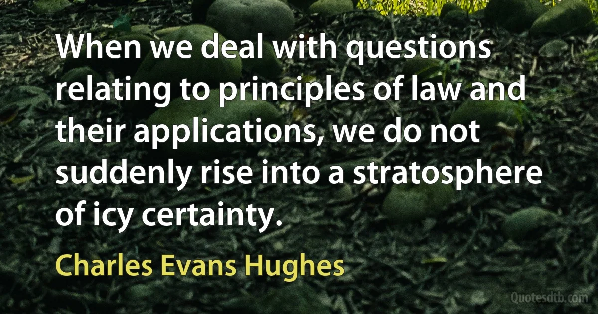 When we deal with questions relating to principles of law and their applications, we do not suddenly rise into a stratosphere of icy certainty. (Charles Evans Hughes)