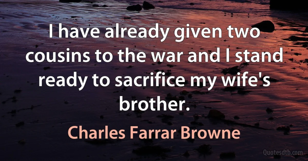 I have already given two cousins to the war and I stand ready to sacrifice my wife's brother. (Charles Farrar Browne)