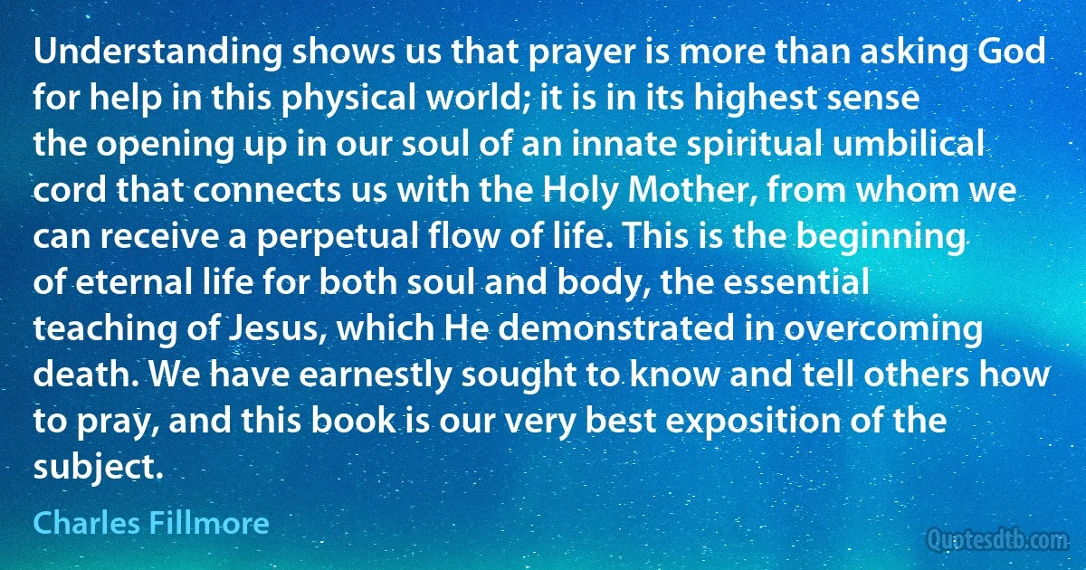 Understanding shows us that prayer is more than asking God for help in this physical world; it is in its highest sense the opening up in our soul of an innate spiritual umbilical cord that connects us with the Holy Mother, from whom we can receive a perpetual flow of life. This is the beginning of eternal life for both soul and body, the essential teaching of Jesus, which He demonstrated in overcoming death. We have earnestly sought to know and tell others how to pray, and this book is our very best exposition of the subject. (Charles Fillmore)