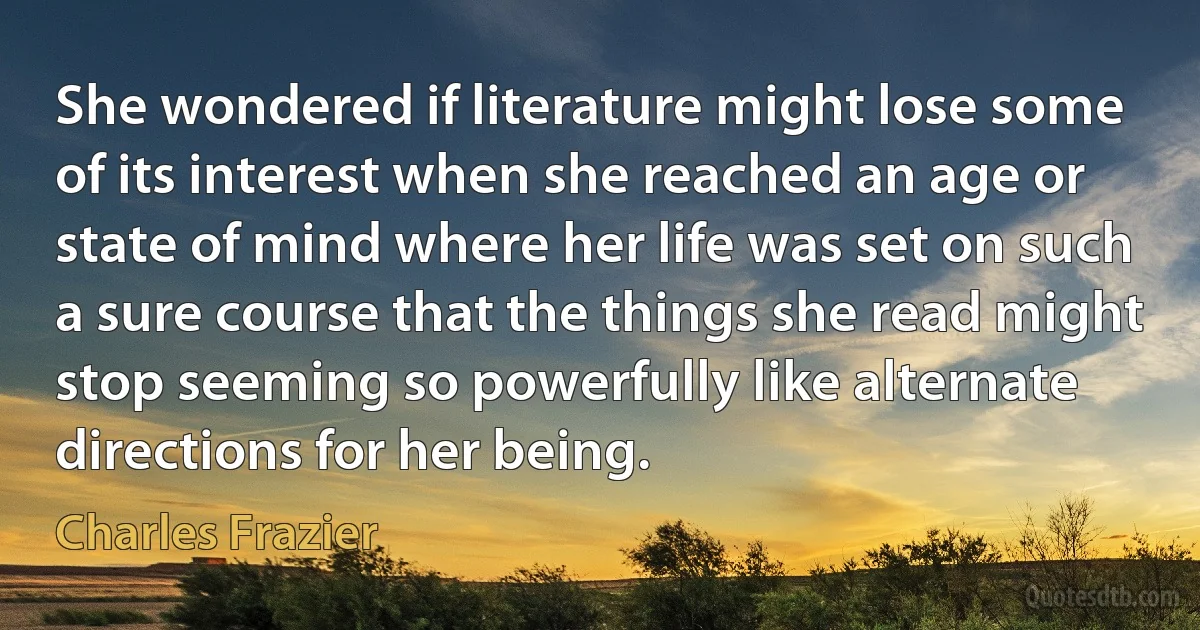 She wondered if literature might lose some of its interest when she reached an age or state of mind where her life was set on such a sure course that the things she read might stop seeming so powerfully like alternate directions for her being. (Charles Frazier)