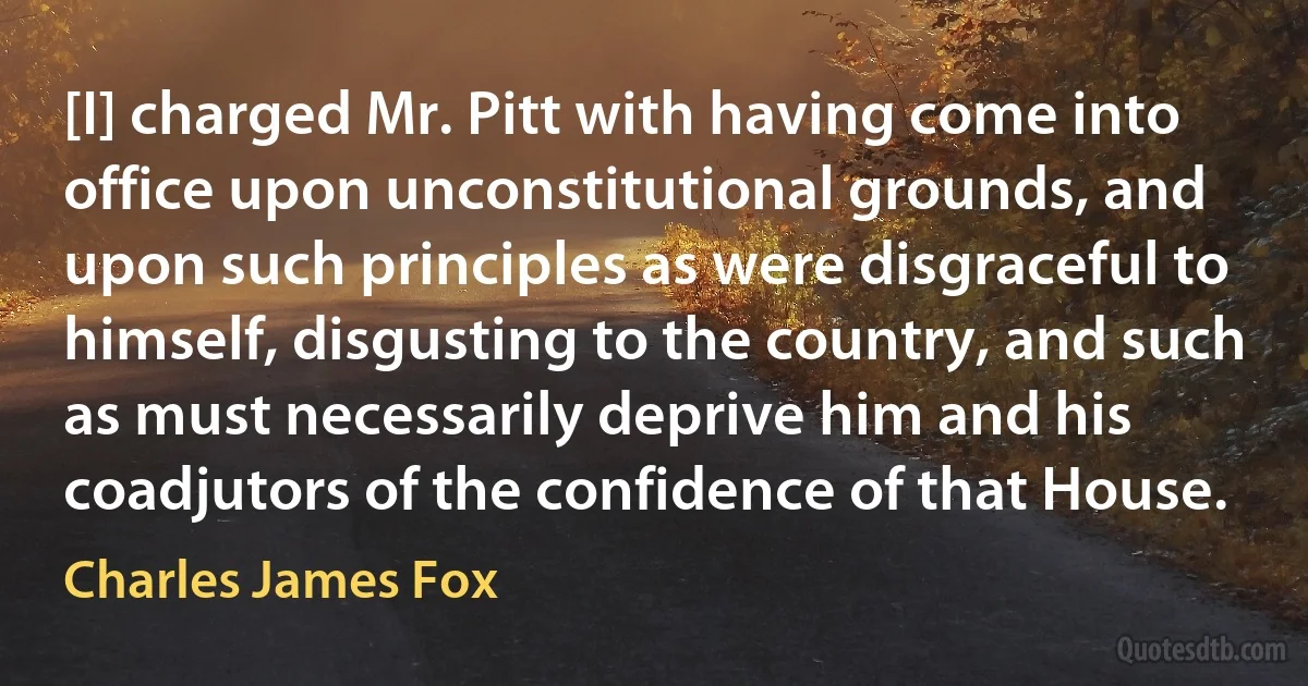 [I] charged Mr. Pitt with having come into office upon unconstitutional grounds, and upon such principles as were disgraceful to himself, disgusting to the country, and such as must necessarily deprive him and his coadjutors of the confidence of that House. (Charles James Fox)