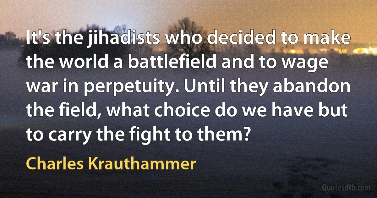 It's the jihadists who decided to make the world a battlefield and to wage war in perpetuity. Until they abandon the field, what choice do we have but to carry the fight to them? (Charles Krauthammer)