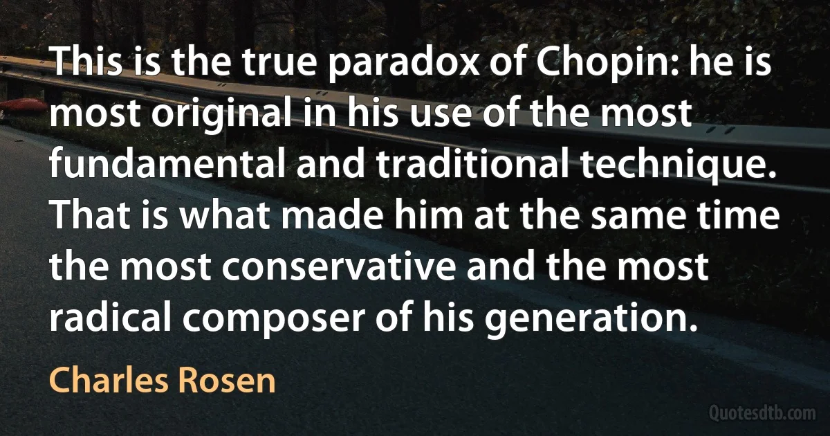 This is the true paradox of Chopin: he is most original in his use of the most fundamental and traditional technique. That is what made him at the same time the most conservative and the most radical composer of his generation. (Charles Rosen)