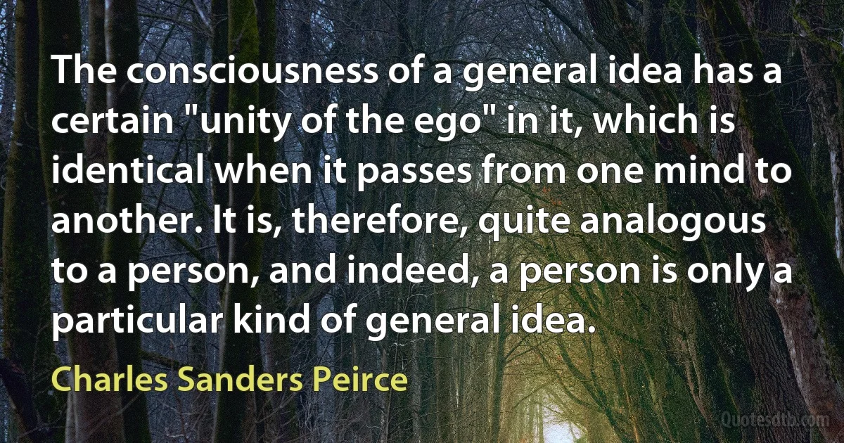 The consciousness of a general idea has a certain "unity of the ego" in it, which is identical when it passes from one mind to another. It is, therefore, quite analogous to a person, and indeed, a person is only a particular kind of general idea. (Charles Sanders Peirce)